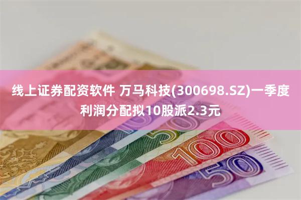 线上证券配资软件 万马科技(300698.SZ)一季度利润分配拟10股派2.3元