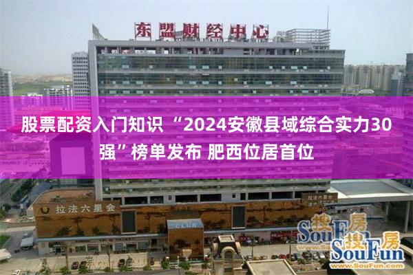 股票配资入门知识 “2024安徽县域综合实力30强”榜单发布 肥西位居首位