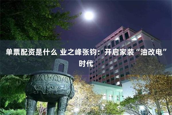 单票配资是什么 业之峰张钧：开启家装“油改电”时代