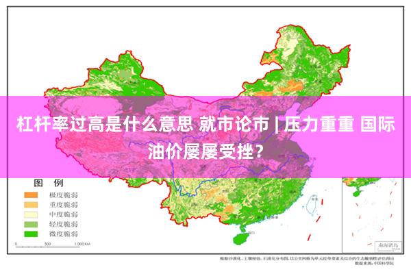 杠杆率过高是什么意思 就市论市 | 压力重重 国际油价屡屡受