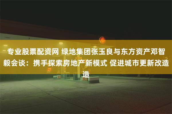 专业股票配资网 绿地集团张玉良与东方资产邓智毅会谈：携手探索