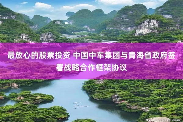 最放心的股票投资 中国中车集团与青海省政府签署战略合作框架协