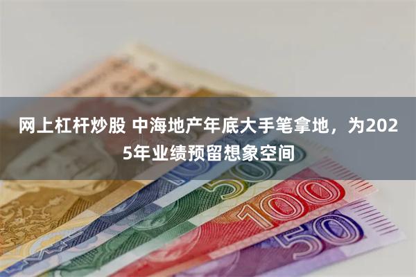 网上杠杆炒股 中海地产年底大手笔拿地，为2025年业绩预留想