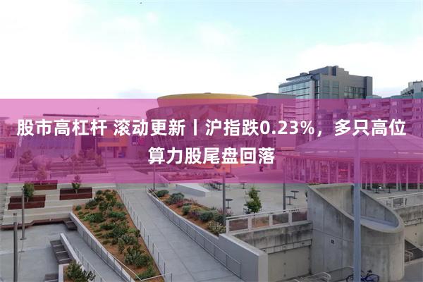 股市高杠杆 滚动更新丨沪指跌0.23%，多只高位算力股尾盘回